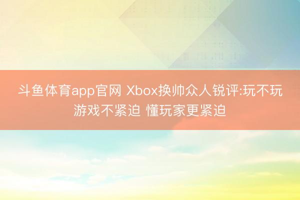 斗鱼体育app官网 Xbox换帅众人锐评:玩不玩游戏不紧迫 懂玩家更紧迫