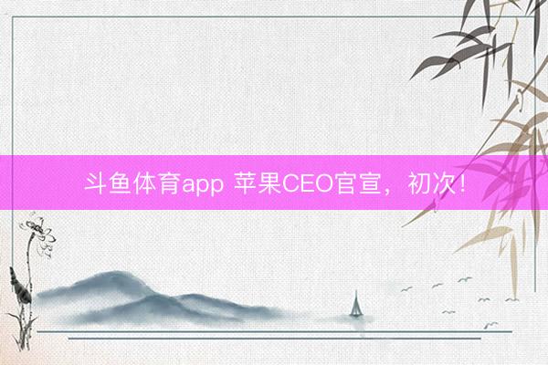 斗鱼体育app 苹果CEO官宣，初次！