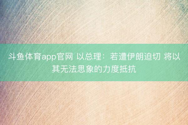 斗鱼体育app官网 以总理:若遭伊朗迫切 将以其无法思象的力度抵抗