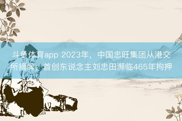斗鱼体育app 2023年，中国忠旺集团从港交所摘牌，首创东说念主刘忠田濒临465年拘押
