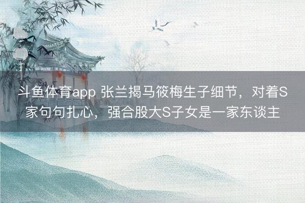 斗鱼体育app 张兰揭马筱梅生子细节，对着S家句句扎心，强合股大S子女是一家东谈主