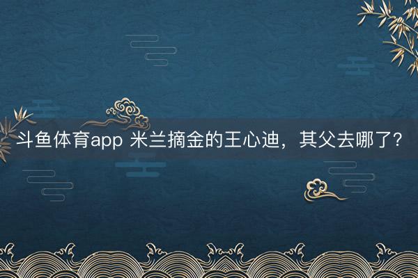 斗鱼体育app 米兰摘金的王心迪，其父去哪了？