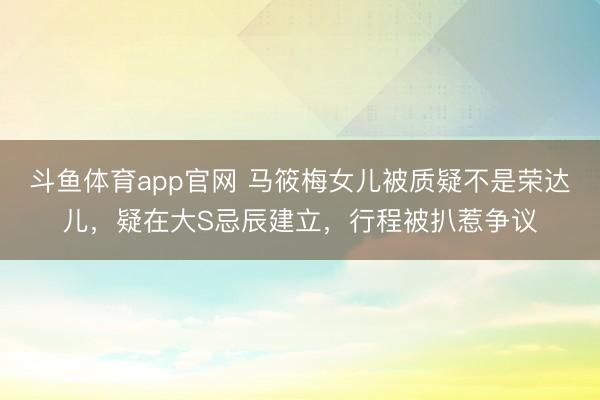 斗鱼体育app官网 马筱梅女儿被质疑不是荣达儿，疑在大S忌辰建立，行程被扒惹争议