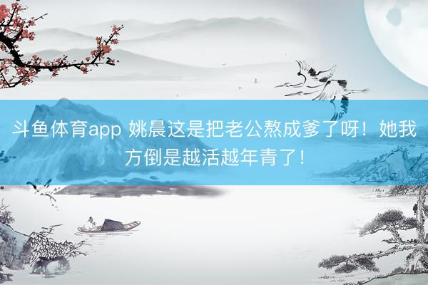 斗鱼体育app 姚晨这是把老公熬成爹了呀！她我方倒是越活越年青了！