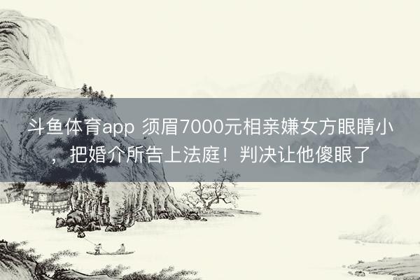 斗鱼体育app 须眉7000元相亲嫌女方眼睛小,把婚介所告上法庭!判决让他傻眼了