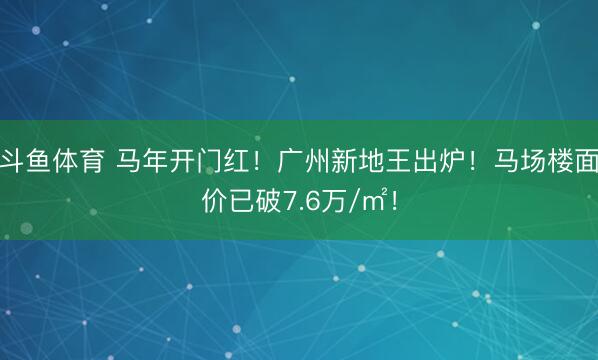斗鱼体育 马年开门红！广州新地王出炉！马场楼面价已破7.6万/㎡！