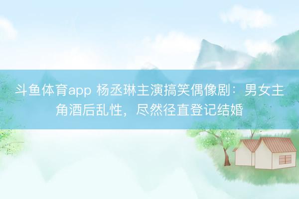 斗鱼体育app 杨丞琳主演搞笑偶像剧:男女主角酒后乱性,尽然径直登记结婚