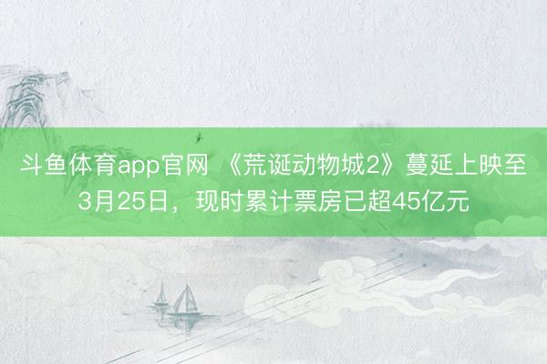 斗鱼体育app官网 《荒诞动物城2》蔓延上映至3月25日,现时累计票房已超45亿元