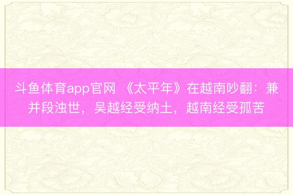 斗鱼体育app官网 《太平年》在越南吵翻：兼并段浊世，吴越经受纳土，越南经受孤苦