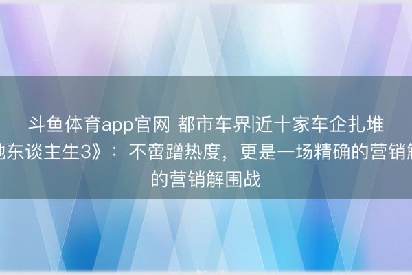 斗鱼体育app官网 都市车界|近十家车企扎堆《疾驰东谈主生3》:不啻蹭热度,更是一场精确的营销解围战
