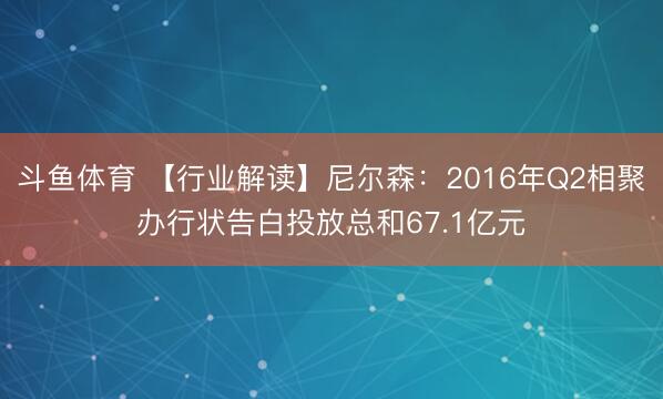 斗鱼体育 【行业解读】尼尔森：2016年Q2相聚办行状告白投放总和67.1亿元
