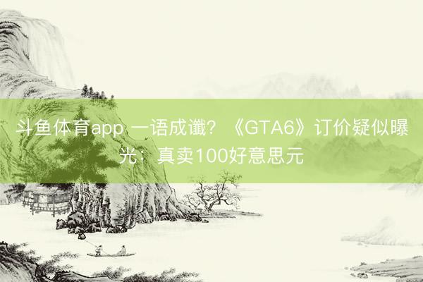 斗鱼体育app 一语成谶？《GTA6》订价疑似曝光：真卖100好意思元
