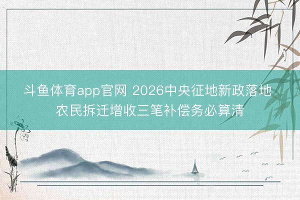 斗鱼体育app官网 2026中央征地新政落地 农民拆迁增收三笔补偿务必算清