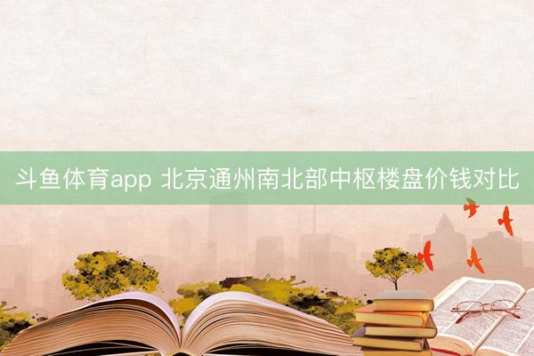 斗鱼体育app 北京通州南北部中枢楼盘价钱对比