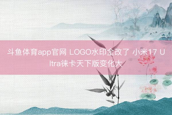 斗鱼体育app官网 LOGO水印全改了 小米17 Ultra徕卡天下版变化大