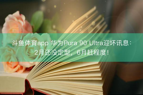 斗鱼体育app 华为Pura 90 Ultra迎坏讯息：2月还没定型，6月赶程度！