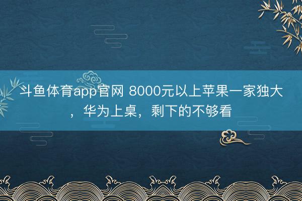 斗鱼体育app官网 8000元以上苹果一家独大，华为上桌，剩下的不够看