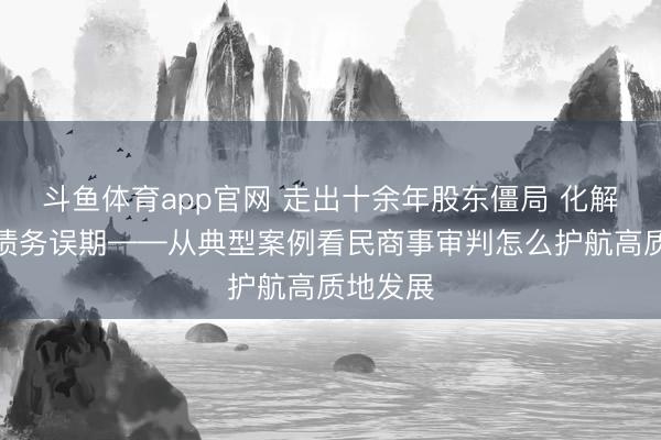 斗鱼体育app官网 走出十余年股东僵局 化解千亿元债务误期——从典型案例看民商事审判怎么护航高质地发展
