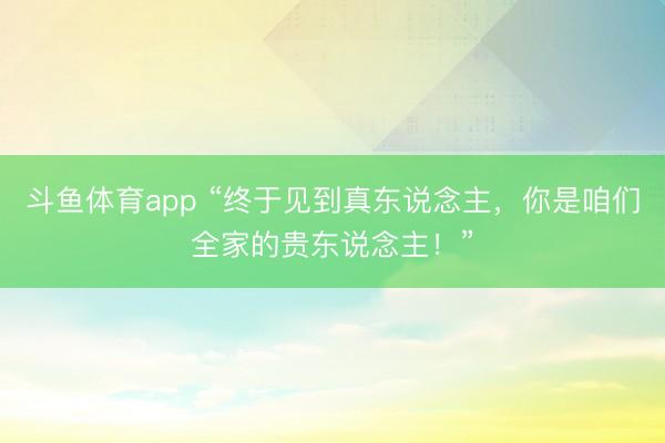 斗鱼体育app “终于见到真东说念主，你是咱们全家的贵东说念主！”