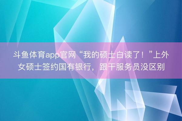 斗鱼体育app官网 “我的硕士白读了！”上外女硕士签约国有银行，跟干服务员没区别