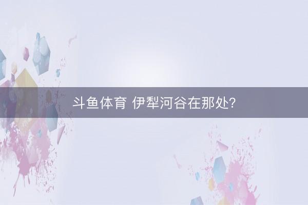 斗鱼体育 伊犁河谷在那处？
