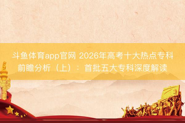 斗鱼体育app官网 2026年高考十大热点专科前瞻分析（上）：首批五大专科深度解读
