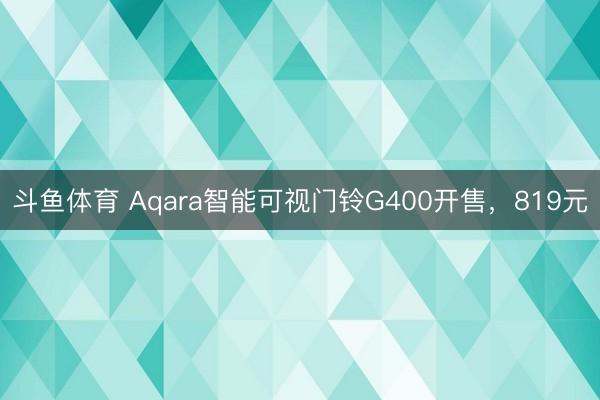 斗鱼体育 Aqara智能可视门铃G400开售，819元