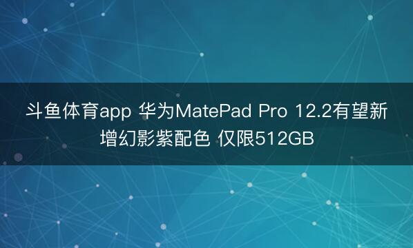 斗鱼体育app 华为MatePad Pro 12.2有望新增幻影紫配色 仅限512GB