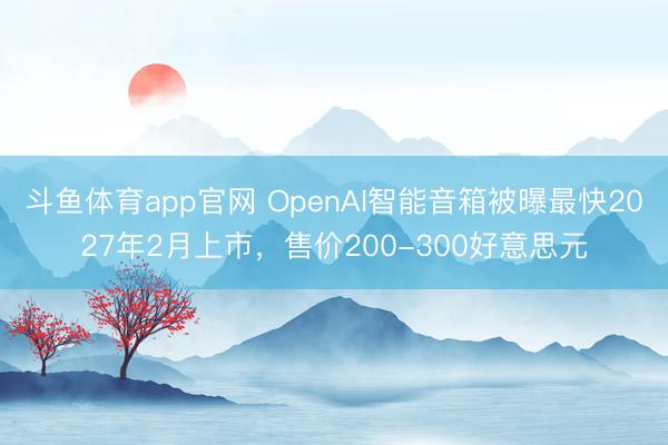 斗鱼体育app官网 OpenAI智能音箱被曝最快2027年2月上市，售价200-300好意思元