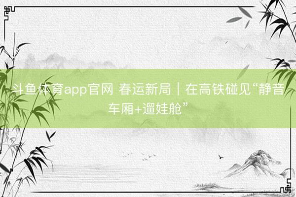 斗鱼体育app官网 春运新局｜在高铁碰见“静音车厢+遛娃舱”
