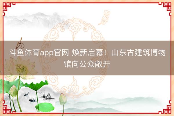 斗鱼体育app官网 焕新启幕！山东古建筑博物馆向公众敞开