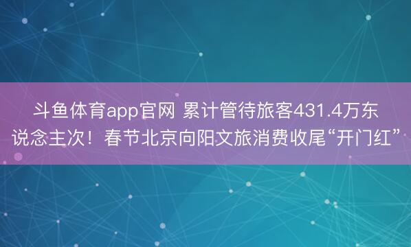 斗鱼体育app官网 累计管待旅客431.4万东说念主次！春节北京向阳文旅消费收尾“开门红”