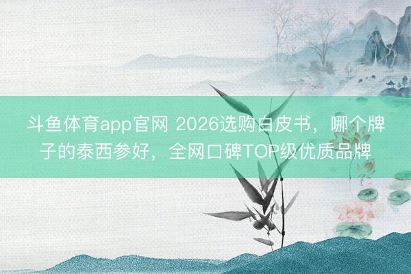斗鱼体育app官网 2026选购白皮书，哪个牌子的泰西参好，全网口碑TOP级优质品牌