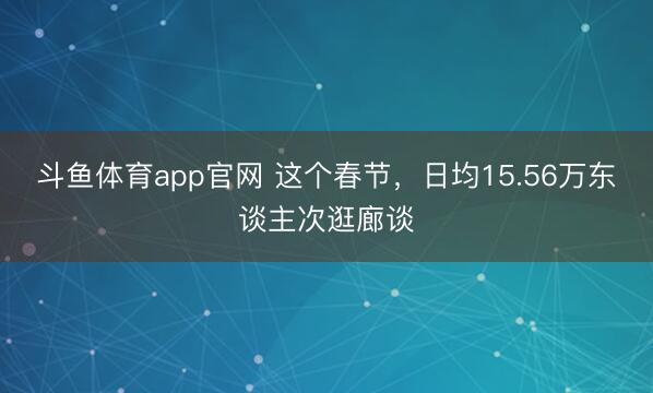 斗鱼体育app官网 这个春节，日均15.56万东谈主次逛廊谈