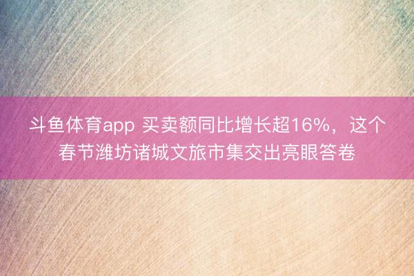 斗鱼体育app 买卖额同比增长超16%，这个春节潍坊诸城文旅市集交出亮眼答卷