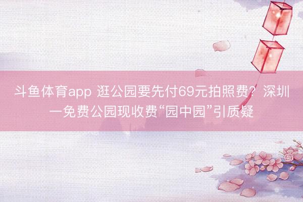 斗鱼体育app 逛公园要先付69元拍照费？深圳一免费公园现收费“园中园”引质疑