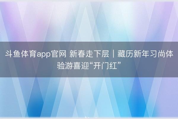 斗鱼体育app官网 新春走下层｜藏历新年习尚体验游喜迎“开门红”