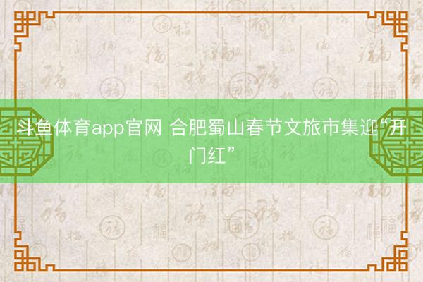 斗鱼体育app官网 合肥蜀山春节文旅市集迎“开门红”
