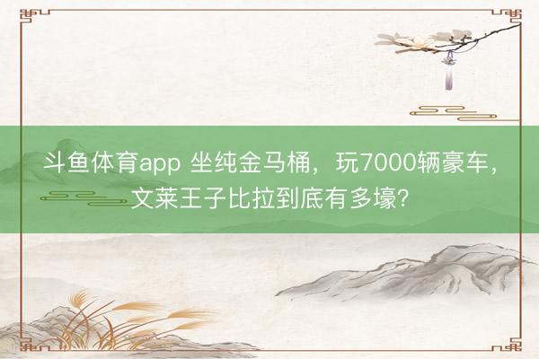 斗鱼体育app 坐纯金马桶,玩7000辆豪车,文莱王子比拉到底有多壕?