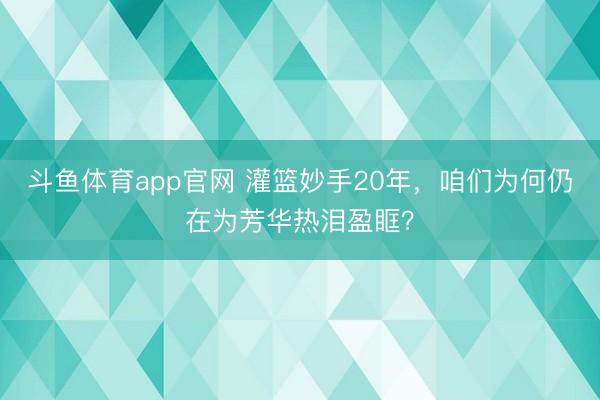 斗鱼体育app官网 灌篮妙手20年,咱们为何仍在为芳华热泪盈眶?