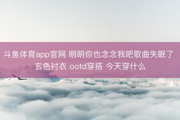 斗鱼体育app官网 明明你也念念我吧歌曲失眠了 玄色衬衣 ootd穿搭 今天穿什么