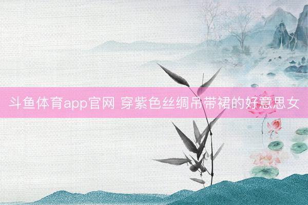斗鱼体育app官网 穿紫色丝绸吊带裙的好意思女