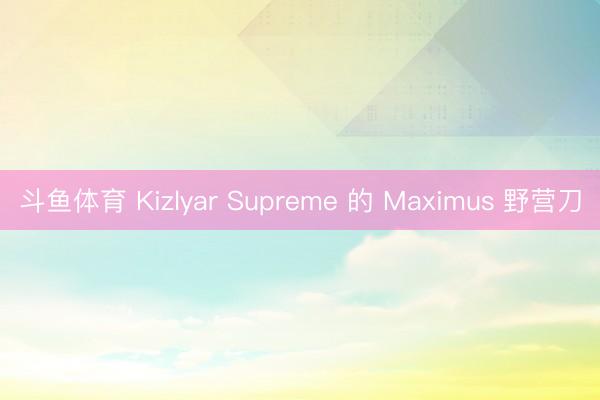 斗鱼体育 Kizlyar Supreme 的 Maximus 野营刀