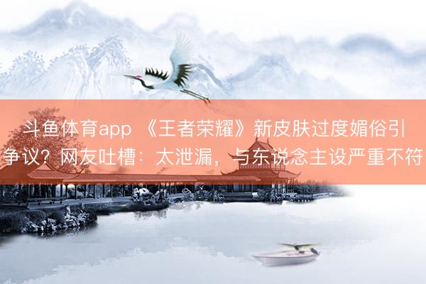 斗鱼体育app 《王者荣耀》新皮肤过度媚俗引争议？网友吐槽：太泄漏，与东说念主设严重不符
