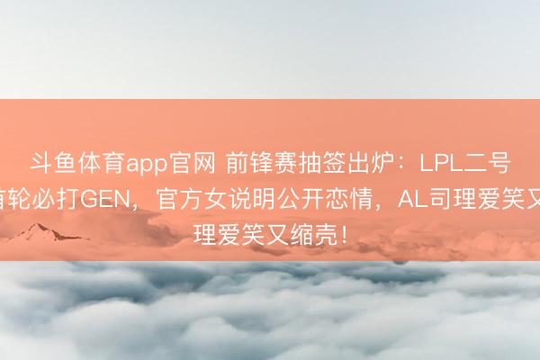斗鱼体育app官网 前锋赛抽签出炉：LPL二号种子首轮必打GEN，官方女说明公开恋情，AL司理爱笑又缩壳！