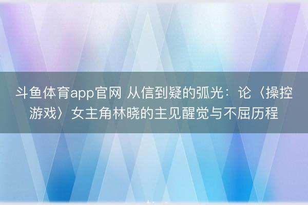 斗鱼体育app官网 从信到疑的弧光：论〈操控游戏〉女主角林晓的主见醒觉与不屈历程