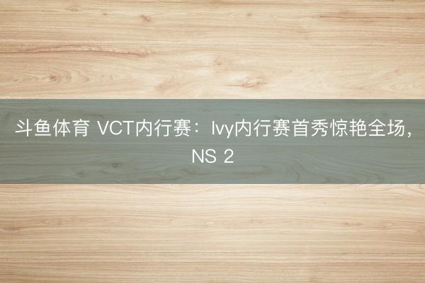 斗鱼体育 VCT内行赛：Ivy内行赛首秀惊艳全场，NS 2