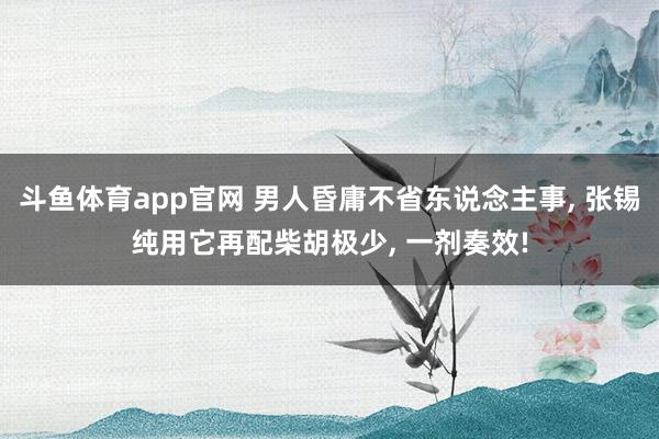 斗鱼体育app官网 男人昏庸不省东说念主事, 张锡纯用它再配柴胡极少, 一剂奏效!