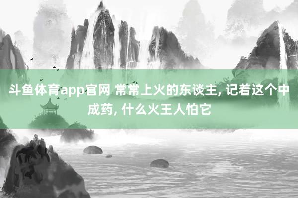 斗鱼体育app官网 常常上火的东谈主, 记着这个中成药, 什么火王人怕它