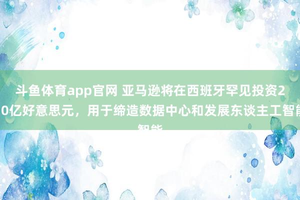 斗鱼体育app官网 亚马逊将在西班牙罕见投资210亿好意思元，用于缔造数据中心和发展东谈主工智能